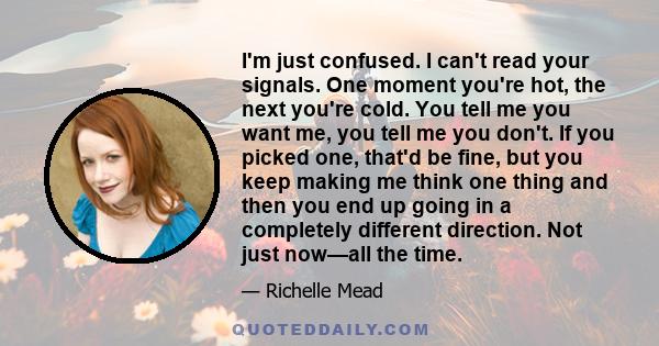 I'm just confused. I can't read your signals. One moment you're hot, the next you're cold. You tell me you want me, you tell me you don't. If you picked one, that'd be fine, but you keep making me think one thing and