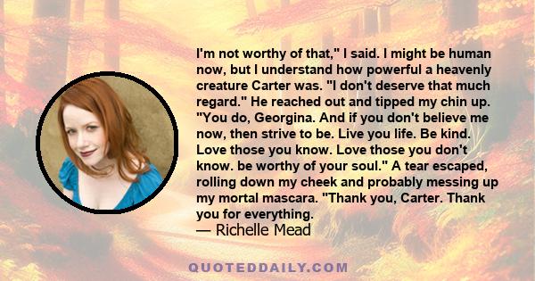 I'm not worthy of that, I said. I might be human now, but I understand how powerful a heavenly creature Carter was. I don't deserve that much regard. He reached out and tipped my chin up. You do, Georgina. And if you