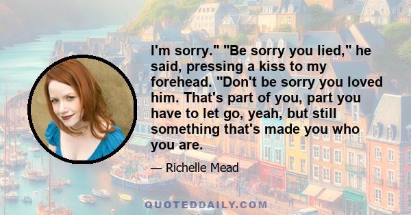 I'm sorry. Be sorry you lied, he said, pressing a kiss to my forehead. Don't be sorry you loved him. That's part of you, part you have to let go, yeah, but still something that's made you who you are.