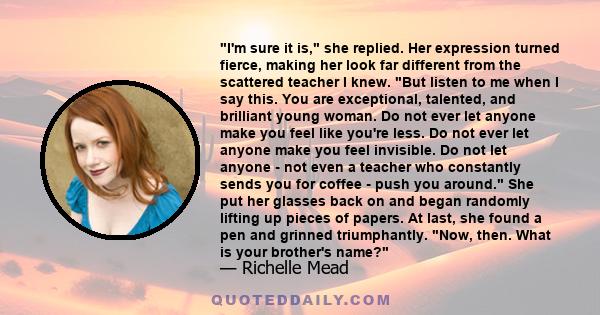 I'm sure it is, she replied. Her expression turned fierce, making her look far different from the scattered teacher I knew. But listen to me when I say this. You are exceptional, talented, and brilliant young woman. Do