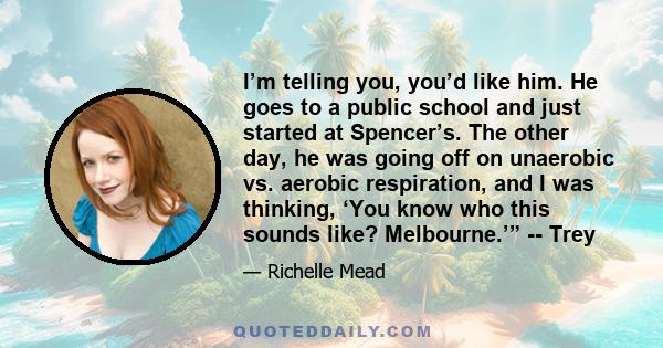 I’m telling you, you’d like him. He goes to a public school and just started at Spencer’s. The other day, he was going off on unaerobic vs. aerobic respiration, and I was thinking, ‘You know who this sounds like?