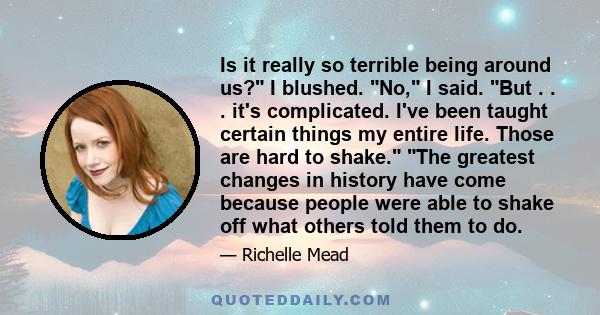 Is it really so terrible being around us? I blushed. No, I said. But . . . it's complicated. I've been taught certain things my entire life. Those are hard to shake. The greatest changes in history have come because