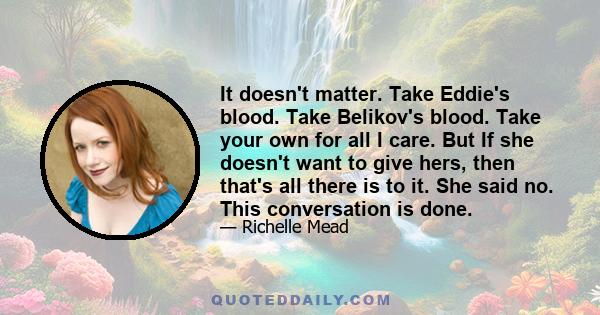 It doesn't matter. Take Eddie's blood. Take Belikov's blood. Take your own for all I care. But If she doesn't want to give hers, then that's all there is to it. She said no. This conversation is done.