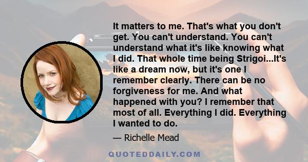 It matters to me. That's what you don't get. You can't understand. You can't understand what it's like knowing what I did. That whole time being Strigoi...It's like a dream now, but it's one I remember clearly. There