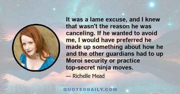 It was a lame excuse, and I knew that wasn't the reason he was canceling. If he wanted to avoid me, I would have preferred he made up something about how he and the other guardians had to up Moroi security or practice