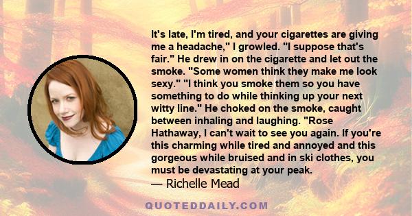 It's late, I'm tired, and your cigarettes are giving me a headache, I growled. I suppose that's fair. He drew in on the cigarette and let out the smoke. Some women think they make me look sexy. I think you smoke them so 