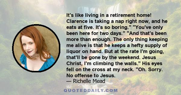 It's like living in a retirement home! Clarence is taking a nap right now, and he eats at five. It's so boring. You've only been here for two days. And that's been more than enough. The only thing keeping me alive is