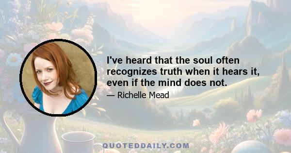 I've heard that the soul often recognizes truth when it hears it, even if the mind does not.