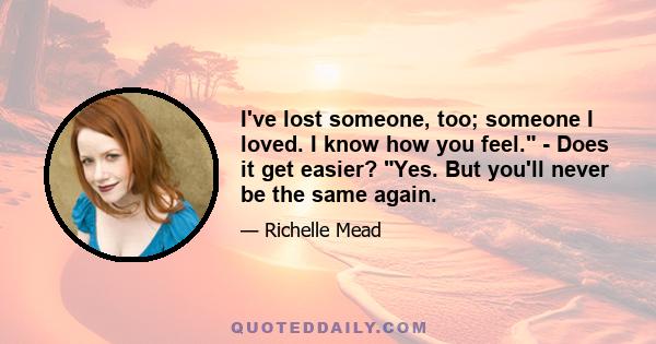 I've lost someone, too; someone I loved. I know how you feel. - Does it get easier? Yes. But you'll never be the same again.