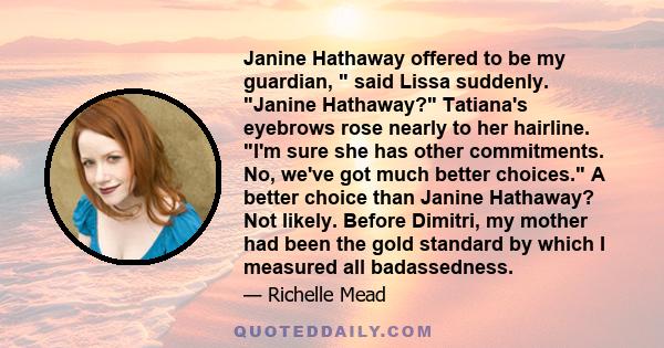 Janine Hathaway offered to be my guardian,  said Lissa suddenly. Janine Hathaway? Tatiana's eyebrows rose nearly to her hairline. I'm sure she has other commitments. No, we've got much better choices. A better choice