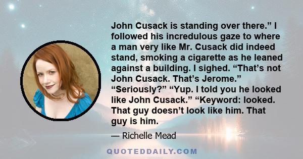 John Cusack is standing over there.” I followed his incredulous gaze to where a man very like Mr. Cusack did indeed stand, smoking a cigarette as he leaned against a building. I sighed. “That’s not John Cusack. That’s