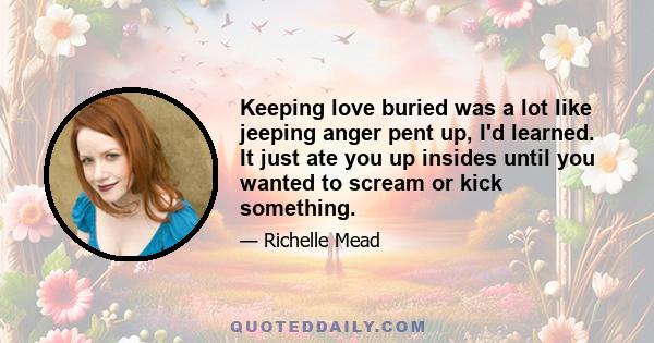 Keeping love buried was a lot like jeeping anger pent up, I'd learned. It just ate you up insides until you wanted to scream or kick something.