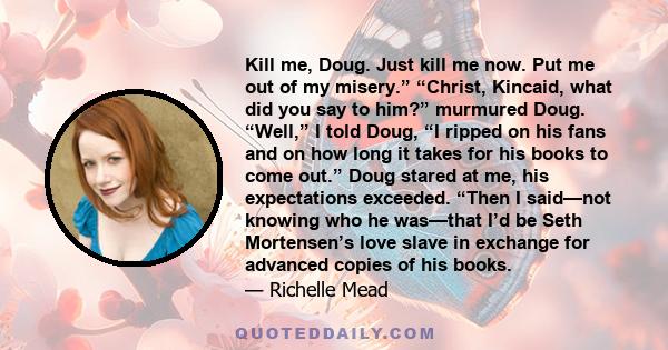 Kill me, Doug. Just kill me now. Put me out of my misery.” “Christ, Kincaid, what did you say to him?” murmured Doug. “Well,” I told Doug, “I ripped on his fans and on how long it takes for his books to come out.” Doug