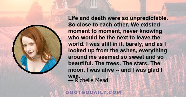 Life and death were so unpredictable. So close to each other. We existed moment to moment, never knowing who would be the next to leave the world. I was still in it, barely, and as I looked up from the ashes, everything 