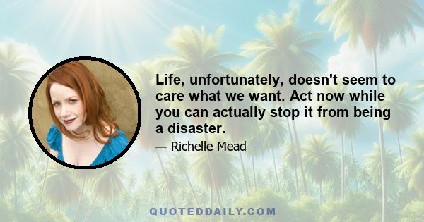 Life, unfortunately, doesnʹt seem to care what we want. Act now while you can actually stop it from being a disaster.