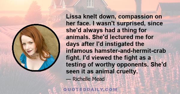 Lissa knelt down, compassion on her face. I wasn't surprised, since she'd always had a thing for animals. She'd lectured me for days after I'd instigated the infamous hamster-and-hermit-crab fight. I'd viewed the fight