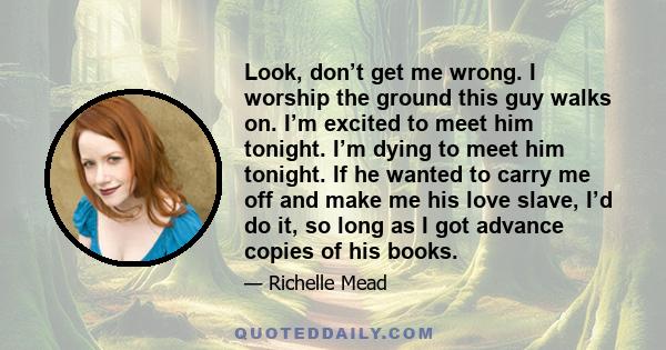 Look, don’t get me wrong. I worship the ground this guy walks on. I’m excited to meet him tonight. I’m dying to meet him tonight. If he wanted to carry me off and make me his love slave, I’d do it, so long as I got