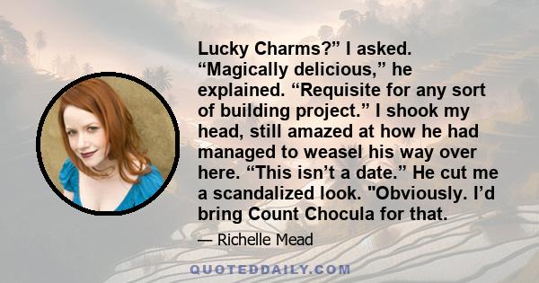 Lucky Charms?” I asked. “Magically delicious,” he explained. “Requisite for any sort of building project.” I shook my head, still amazed at how he had managed to weasel his way over here. “This isn’t a date.” He cut me