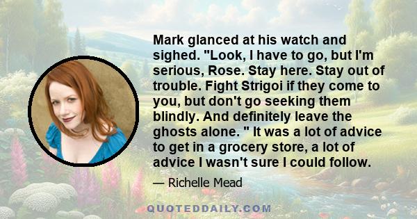 Mark glanced at his watch and sighed. Look, I have to go, but I'm serious, Rose. Stay here. Stay out of trouble. Fight Strigoi if they come to you, but don't go seeking them blindly. And definitely leave the ghosts