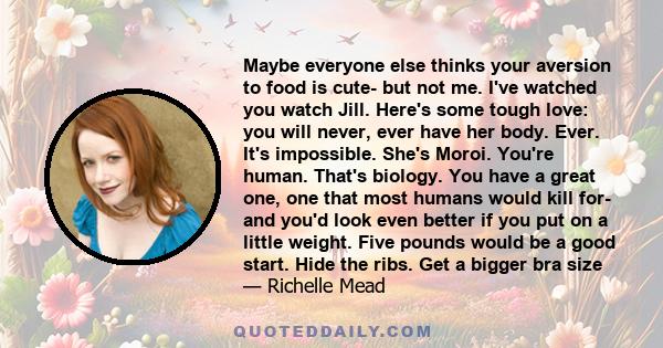 Maybe everyone else thinks your aversion to food is cute- but not me. I've watched you watch Jill. Here's some tough love: you will never, ever have her body. Ever. It's impossible. She's Moroi. You're human. That's