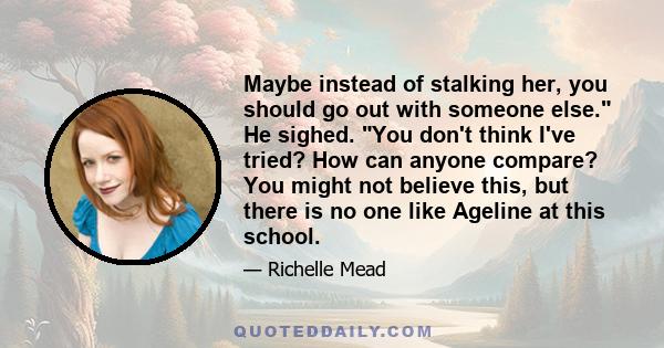 Maybe instead of stalking her, you should go out with someone else. He sighed. You don't think I've tried? How can anyone compare? You might not believe this, but there is no one like Ageline at this school.