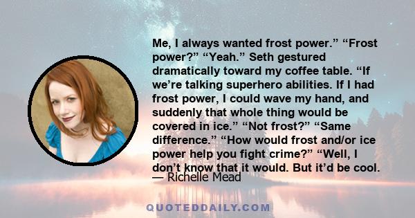 Me, I always wanted frost power.” “Frost power?” “Yeah.” Seth gestured dramatically toward my coffee table. “If we’re talking superhero abilities. If I had frost power, I could wave my hand, and suddenly that whole