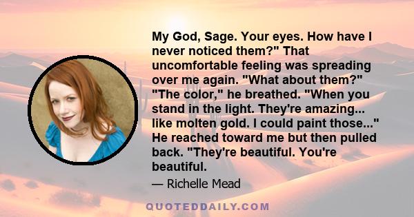 My God, Sage. Your eyes. How have I never noticed them? That uncomfortable feeling was spreading over me again. What about them? The color, he breathed. When you stand in the light. They're amazing... like molten gold.