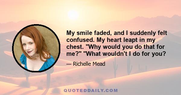 My smile faded, and I suddenly felt confused. My heart leapt in my chest. Why would you do that for me? What wouldn't I do for you?