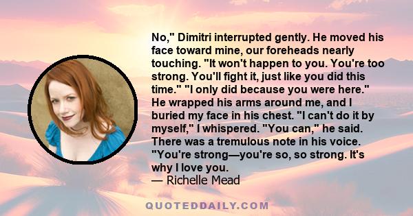 No, Dimitri interrupted gently. He moved his face toward mine, our foreheads nearly touching. It won't happen to you. You're too strong. You'll fight it, just like you did this time. I only did because you were here. He 