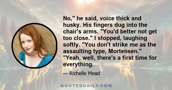 No, he said, voice thick and husky. His fingers dug into the chair's arms. You'd better not get too close. I stopped, laughing softly. You don't strike me as the assaulting type, Mortensen. Yeah, well, there's a first