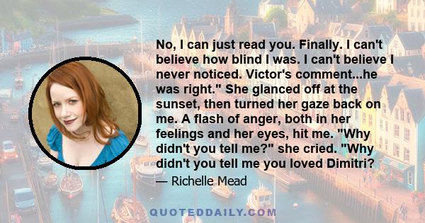 No, I can just read you. Finally. I can't believe how blind I was. I can't believe I never noticed. Victor's comment...he was right. She glanced off at the sunset, then turned her gaze back on me. A flash of anger, both 