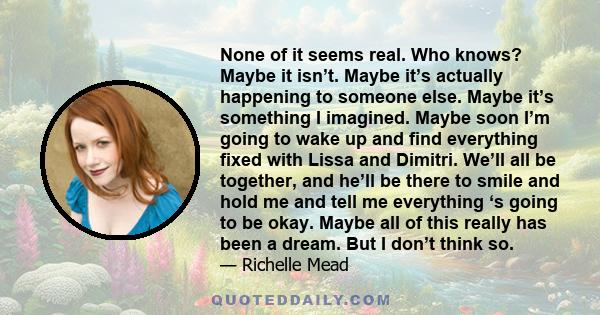 None of it seems real. Who knows? Maybe it isn’t. Maybe it’s actually happening to someone else. Maybe it’s something I imagined. Maybe soon I’m going to wake up and find everything fixed with Lissa and Dimitri. We’ll