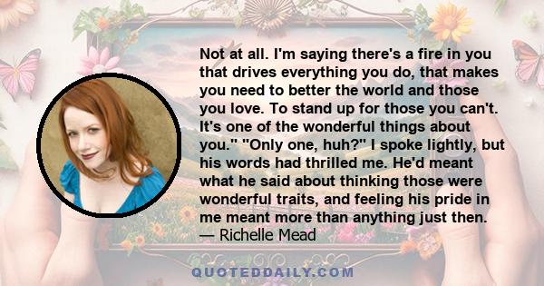 Not at all. I'm saying there's a fire in you that drives everything you do, that makes you need to better the world and those you love. To stand up for those you can't. It's one of the wonderful things about you.''