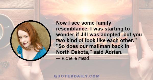 Now I see some family resemblance. I was starting to wonder if Jill was adopted, but you two kind of look like each other. So does our mailman back in North Dakota, said Adrian.