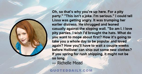 Oh, so that's why you're up here. For a pity party. This isn't a joke. I'm serious. I could tell Lissa was getting angry. It was trumping her earlier distress. He shrugged and leaned casually against the sloping wall.