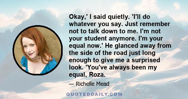 Okay,' I said quietly. 'I'll do whatever you say. Just remember not to talk down to me. I'm not your student anymore. I'm your equal now.' He glanced away from the side of the road just long enough to give me a