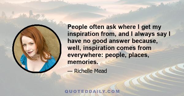 People often ask where I get my inspiration from, and I always say I have no good answer because, well, inspiration comes from everywhere: people, places, memories.