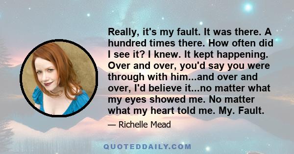 Really, it's my fault. It was there. A hundred times there. How often did I see it? I knew. It kept happening. Over and over, you'd say you were through with him...and over and over, I'd believe it...no matter what my