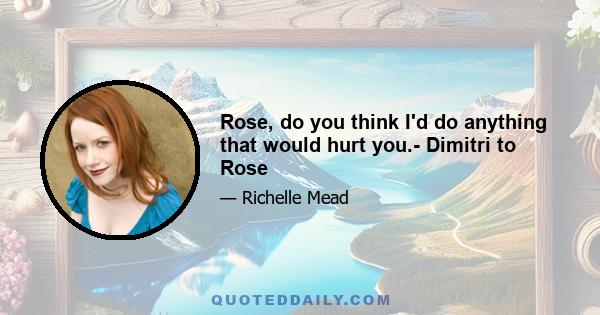 Rose, do you think I'd do anything that would hurt you.- Dimitri to Rose