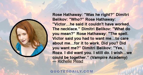 Rose Hathaway: Was he right?” Dimitri Belikov: Who?” Rose Hathaway: Victor…he said it couldn't have worked. The necklace.” Dimitri Belikov: What do you mean?” Rose Hathaway: The spell. Victor said you had to want me…to