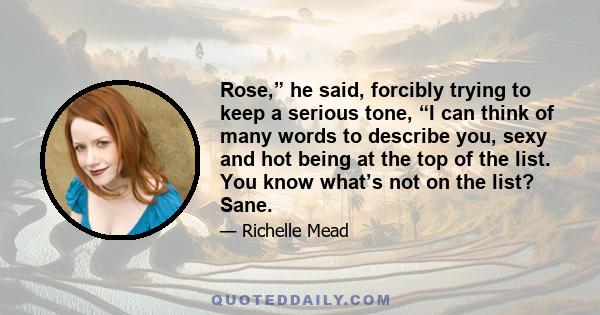 Rose,” he said, forcibly trying to keep a serious tone, “I can think of many words to describe you, sexy and hot being at the top of the list. You know what’s not on the list? Sane.