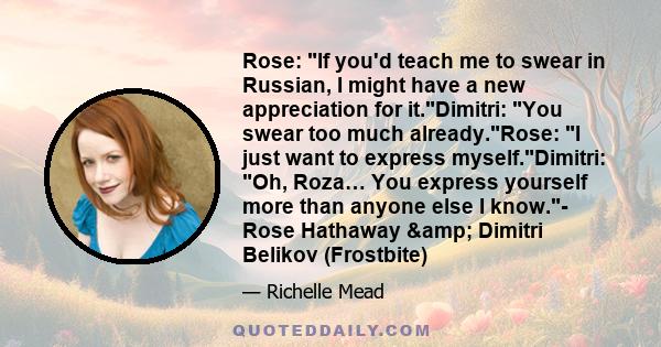 Rose: If you'd teach me to swear in Russian, I might have a new appreciation for it.Dimitri: You swear too much already.Rose: I just want to express myself.Dimitri: Oh, Roza… You express yourself more than anyone else I 