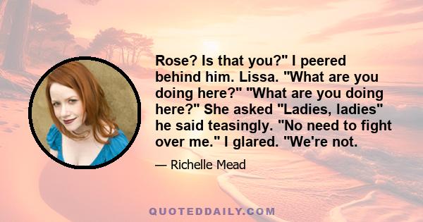 Rose? Is that you? I peered behind him. Lissa. What are you doing here? What are you doing here? She asked Ladies, ladies he said teasingly. No need to fight over me. I glared. We're not.