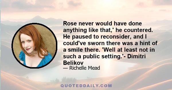 Rose never would have done anything like that,' he countered. He paused to reconsider, and I could've sworn there was a hint of a smile there. 'Well at least not in such a public setting.'- Dimitri Belikov