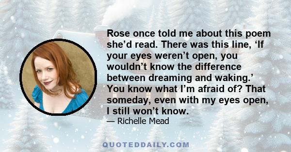 Rose once told me about this poem she’d read. There was this line, ‘If your eyes weren’t open, you wouldn’t know the difference between dreaming and waking.’ You know what I’m afraid of? That someday, even with my eyes