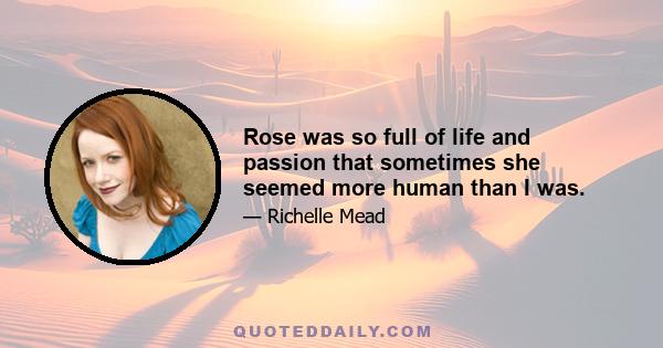 Rose was so full of life and passion that sometimes she seemed more human than I was.