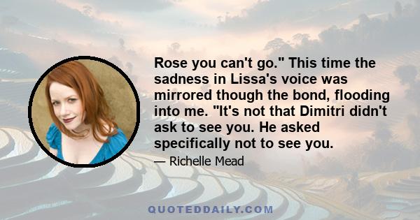 Rose you can't go. This time the sadness in Lissa's voice was mirrored though the bond, flooding into me. It's not that Dimitri didn't ask to see you. He asked specifically not to see you.