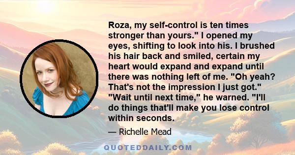 Roza, my self-control is ten times stronger than yours. I opened my eyes, shifting to look into his. I brushed his hair back and smiled, certain my heart would expand and expand until there was nothing left of me. Oh