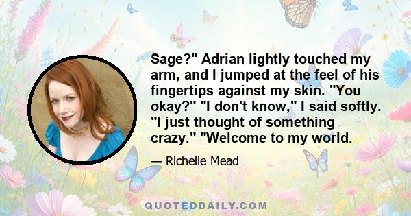 Sage? Adrian lightly touched my arm, and I jumped at the feel of his fingertips against my skin. You okay? I don't know, I said softly. I just thought of something crazy. Welcome to my world.