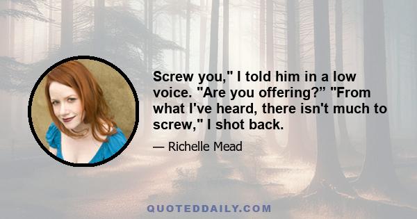 Screw you, I told him in a low voice. Are you offering?” From what I've heard, there isn't much to screw, I shot back.